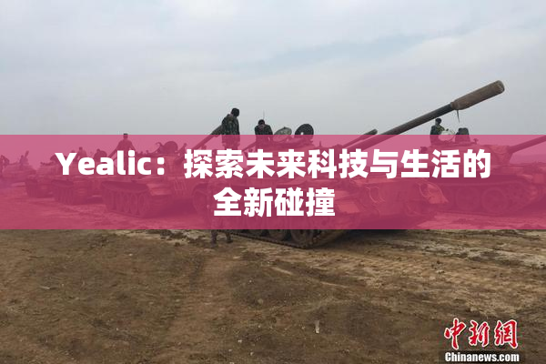 Yealic：探索未来科技与生活的全新碰撞