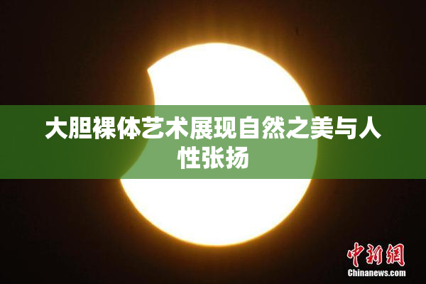 大胆裸体艺术展现自然之美与人性张扬