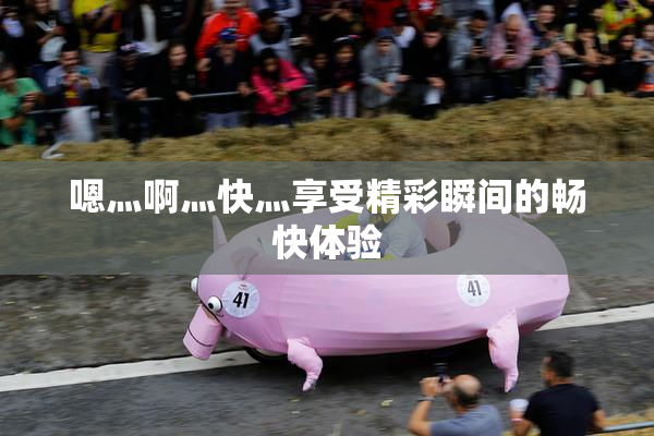嗯灬啊灬快灬享受精彩瞬间的畅快体验