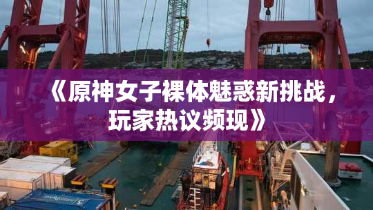 《原神女子裸体魅惑新挑战，玩家热议频现》