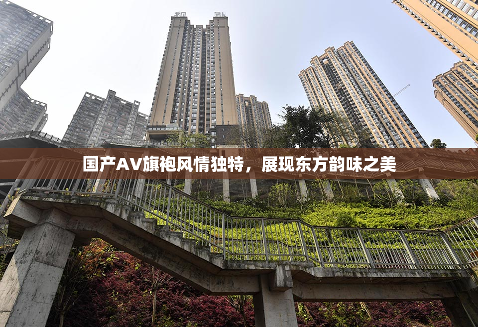 国产AV旗袍风情独特，展现东方韵味之美