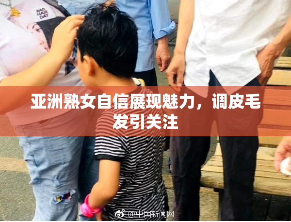 亚洲熟女自信展现魅力，调皮毛发引关注