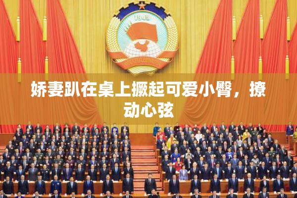 娇妻趴在桌上撅起可爱小臀，撩动心弦