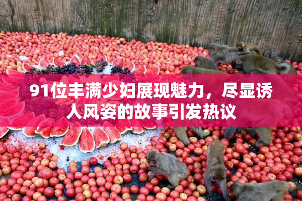 91位丰满少妇展现魅力，尽显诱人风姿的故事引发热议