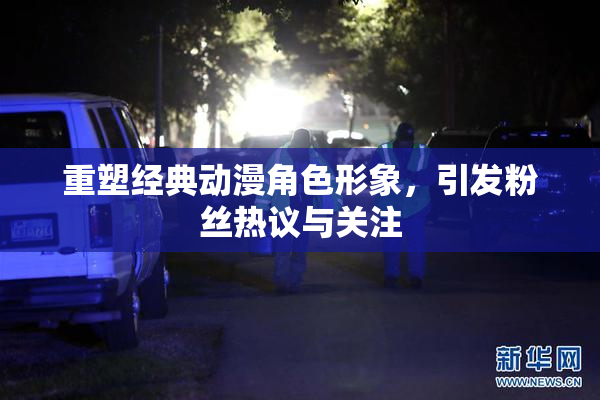重塑经典动漫角色形象，引发粉丝热议与关注