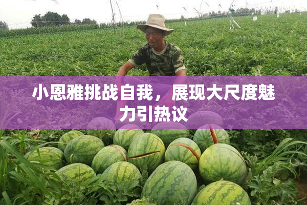 小恩雅挑战自我，展现大尺度魅力引热议