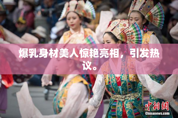 爆乳身材美人惊艳亮相，引发热议。