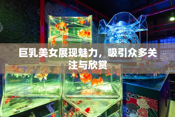 巨乳美女展现魅力，吸引众多关注与欣赏