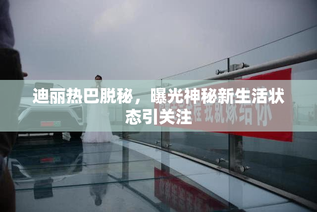 迪丽热巴脱秘，曝光神秘新生活状态引关注