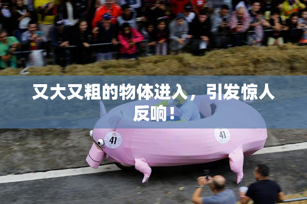 又大又粗的物体进入，引发惊人反响！