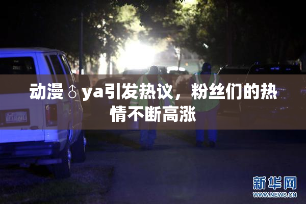 动漫♂ya引发热议，粉丝们的热情不断高涨