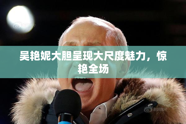 吴艳妮大胆呈现大尺度魅力，惊艳全场