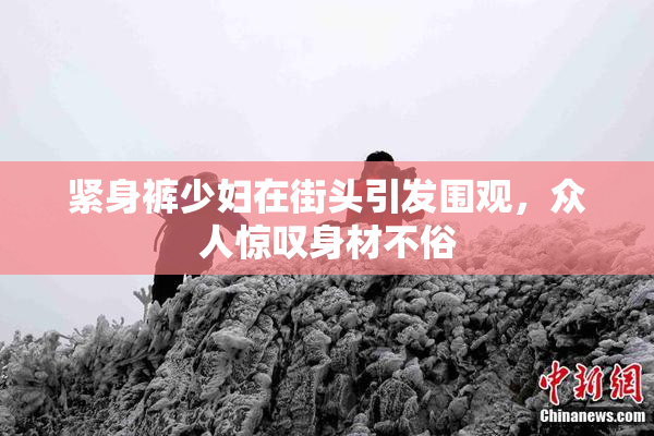 紧身裤少妇在街头引发围观，众人惊叹身材不俗