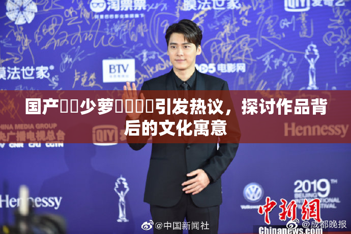 国产❌‌少萝❌‌❌‌引发热议，探讨作品背后的文化寓意