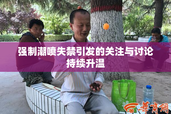 强制潮喷失禁引发的关注与讨论持续升温