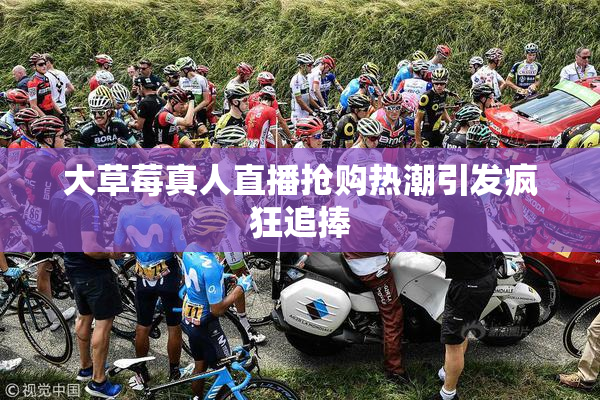 大草莓真人直播抢购热潮引发疯狂追捧