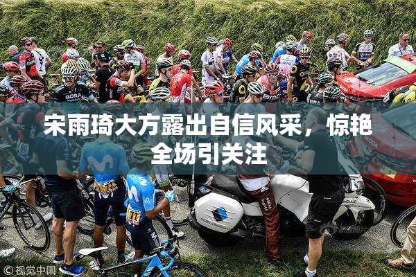 宋雨琦大方露出自信风采，惊艳全场引关注