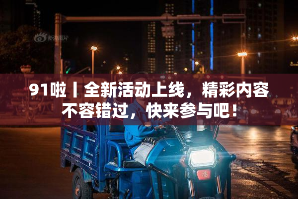 91啦丨全新活动上线，精彩内容不容错过，快来参与吧！