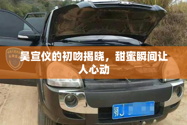 吴宣仪的初吻揭晓，甜蜜瞬间让人心动