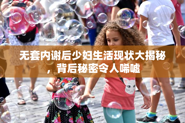 无套内谢后少妇生活现状大揭秘，背后秘密令人唏嘘