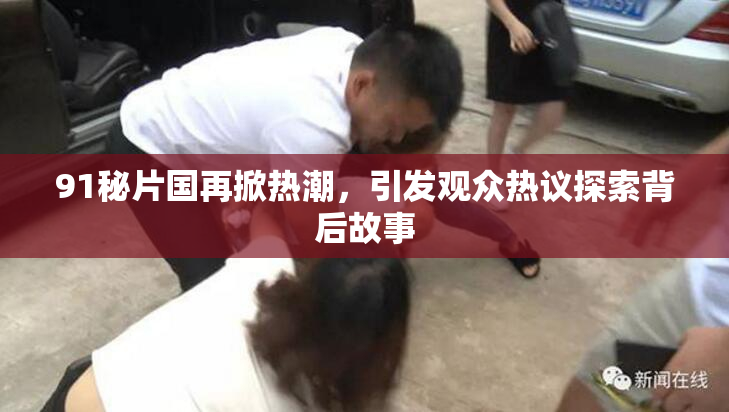 91秘片国再掀热潮，引发观众热议探索背后故事