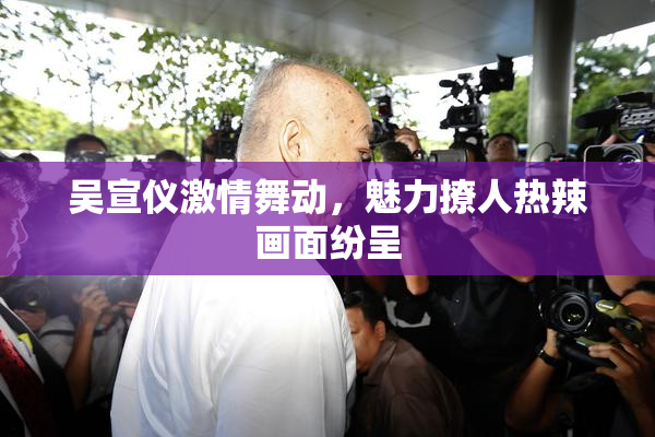 吴宣仪激情舞动，魅力撩人热辣画面纷呈
