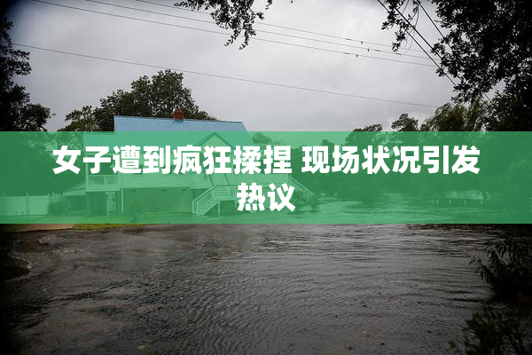 女子遭到疯狂揉捏 现场状况引发热议