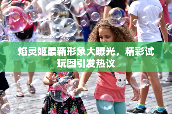 焰灵姬最新形象大曝光，精彩试玩图引发热议