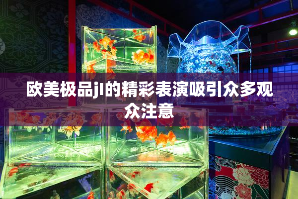 欧美极品jI的精彩表演吸引众多观众注意