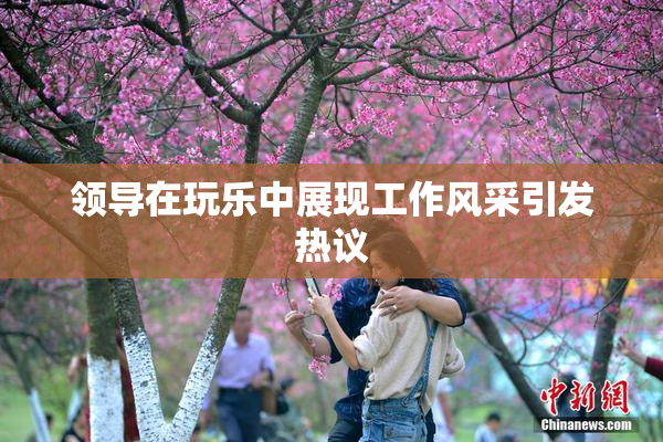 领导在玩乐中展现工作风采引发热议