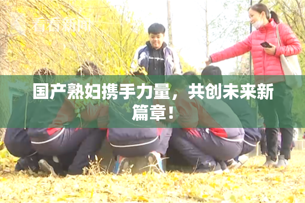 国产熟妇携手力量，共创未来新篇章！
