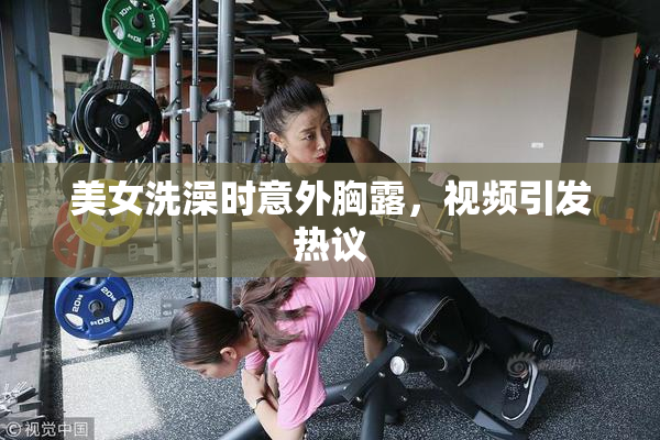 美女洗澡时意外胸露，视频引发热议