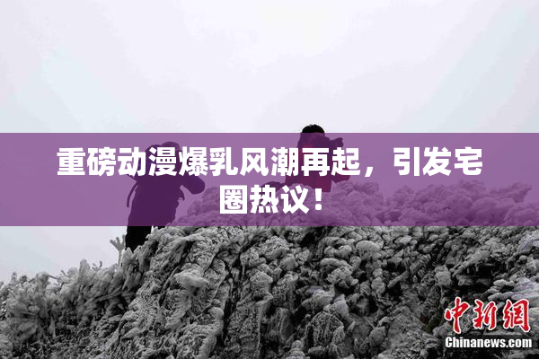 重磅动漫爆乳风潮再起，引发宅圈热议！