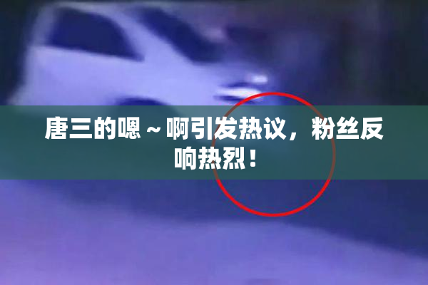 唐三的嗯～啊引发热议，粉丝反响热烈！