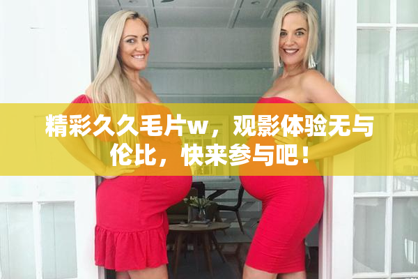 精彩久久毛片w，观影体验无与伦比，快来参与吧！