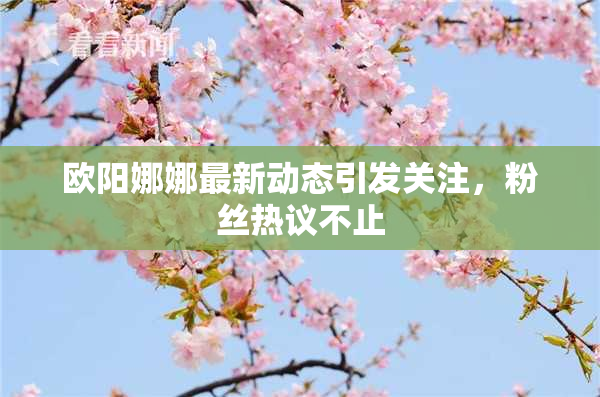 欧阳娜娜最新动态引发关注，粉丝热议不止