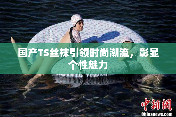 国产TS丝袜引领时尚潮流，彰显个性魅力