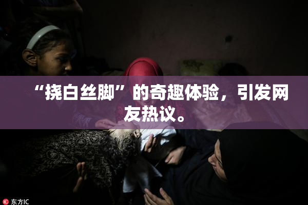 “挠白丝脚”的奇趣体验，引发网友热议。