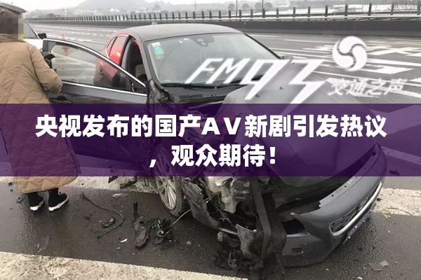 央视发布的国产AⅤ新剧引发热议，观众期待！