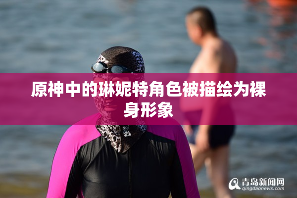 原神中的琳妮特角色被描绘为裸身形象