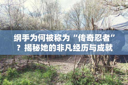纲手为何被称为“传奇忍者”？揭秘她的非凡经历与成就