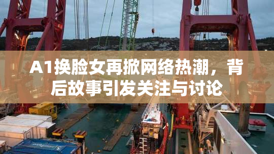 A1换脸女再掀网络热潮，背后故事引发关注与讨论