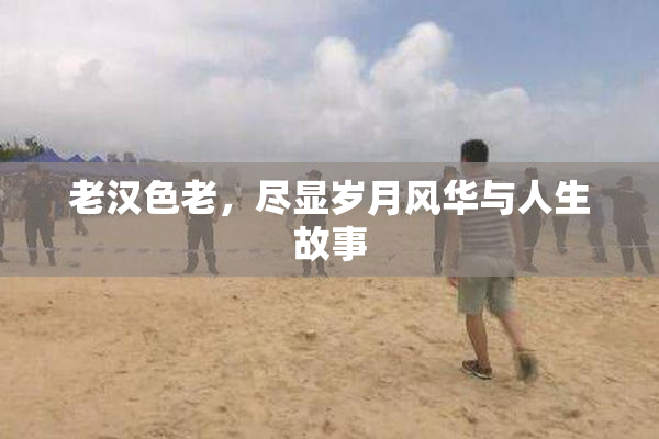 老汉色老，尽显岁月风华与人生故事