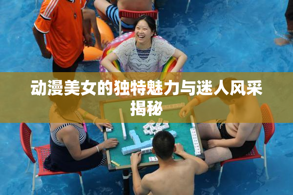 动漫美女的独特魅力与迷人风采揭秘