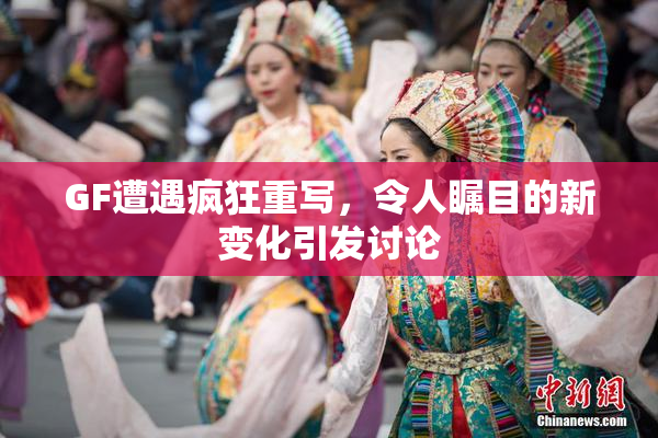 GF遭遇疯狂重写，令人瞩目的新变化引发讨论