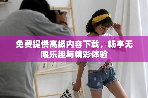 免费提供高级内容下载，畅享无限乐趣与精彩体验