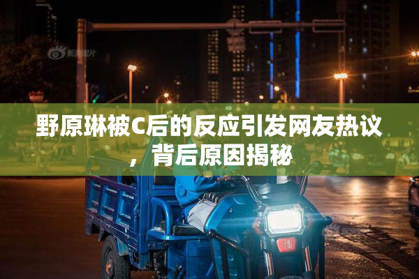 野原琳被C后的反应引发网友热议，背后原因揭秘