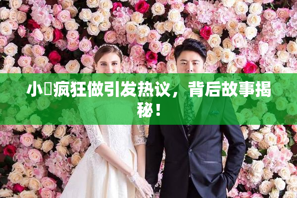 小泬疯狂做引发热议，背后故事揭秘！