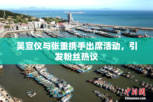 吴宣仪与张重携手出席活动，引发粉丝热议