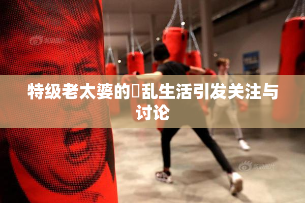 特级老太婆的婬乱生活引发关注与讨论